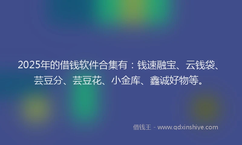 2025年的借钱软件合集有：钱速融宝、云钱袋、芸豆分、芸豆花、小金库、鑫诚好物等。