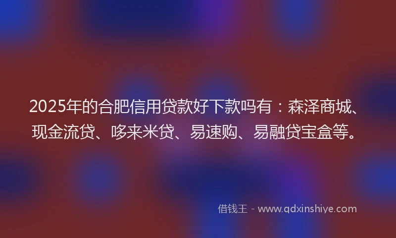 2025年的合肥信用贷款好下款吗有：森泽商城、现金流贷、哆来米贷、易速购、易融贷宝盒等。
