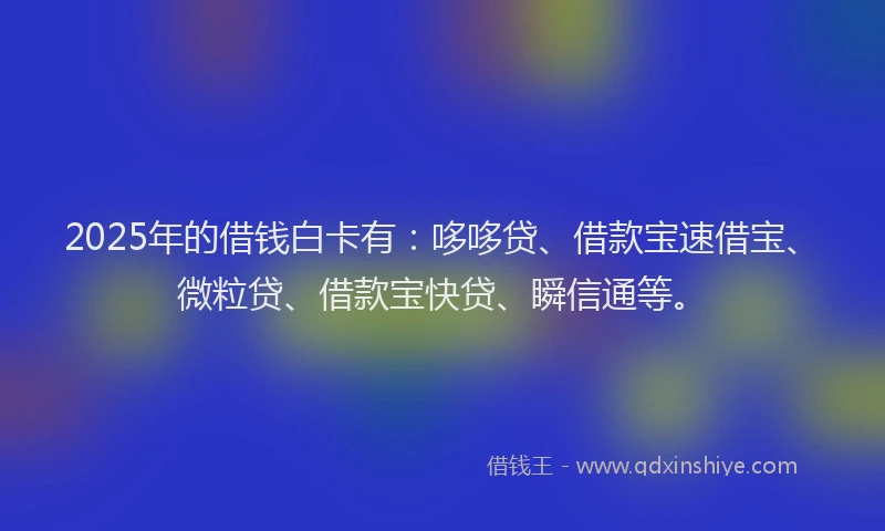 2025年的借钱白卡有：哆哆贷、借款宝速借宝、微粒贷、借款宝快贷、瞬信通等。
