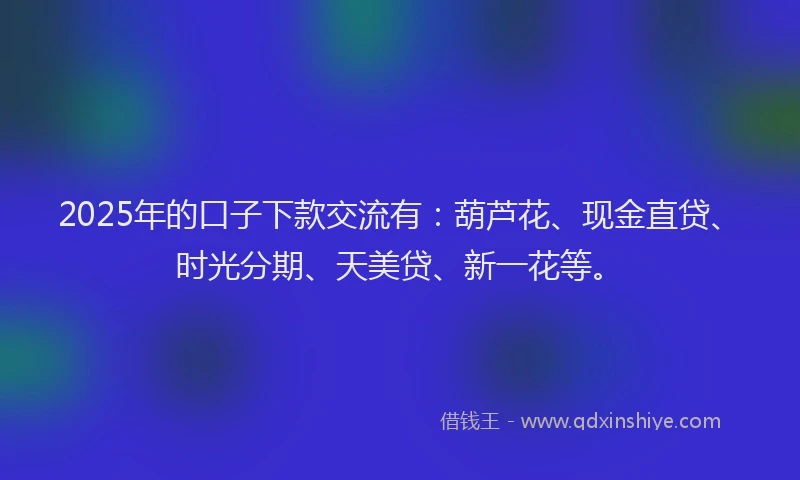 2025年的口子下款交流有：葫芦花、现金直贷、时光分期、天美贷、新一花等。