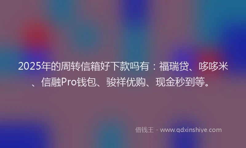 2025年的周转信箱好下款吗有：福瑞贷、哆哆米、信融Pro钱包、骏祥优购、现金秒到等。