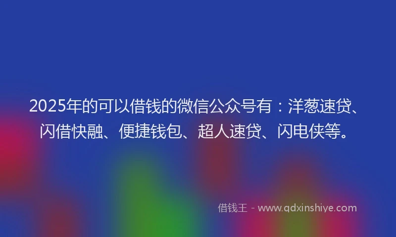 2025年的可以借钱的微信公众号有：洋葱速贷、闪借快融、便捷钱包、超人速贷、闪电侠等。