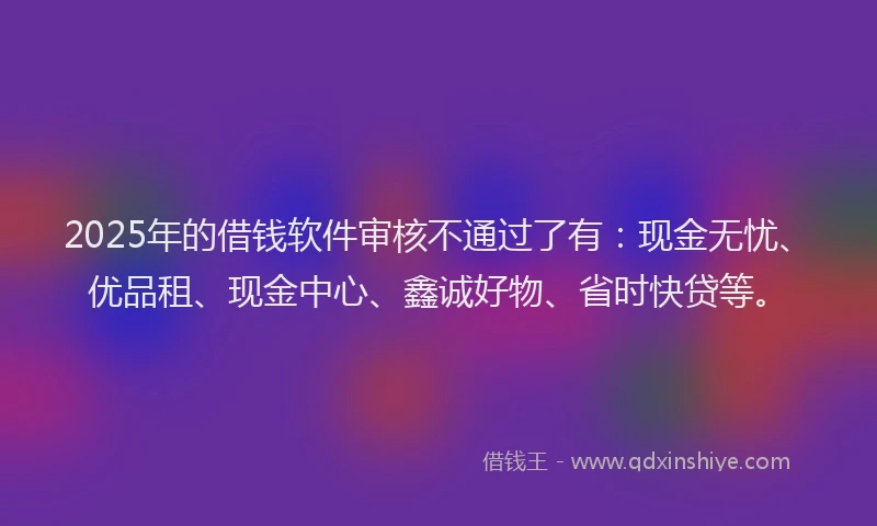 2025年的借钱软件审核不通过了有：现金无忧、优品租、现金中心、鑫诚好物、省时快贷等。