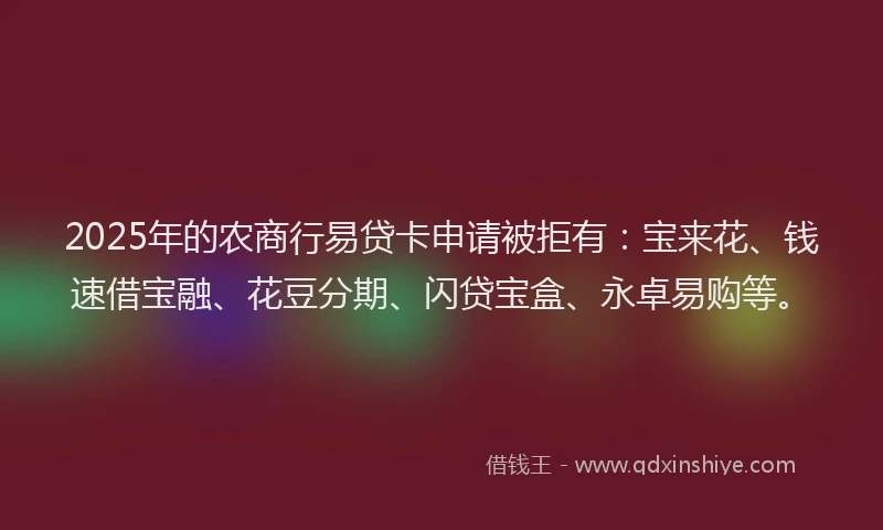 2025年的农商行易贷卡申请被拒有：宝来花、钱速借宝融、花豆分期、闪贷宝盒、永卓易购等。