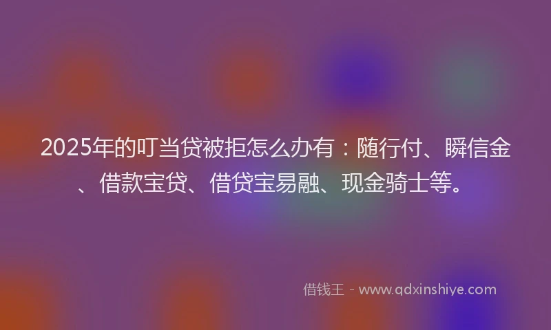 2025年的叮当贷被拒怎么办有：随行付、瞬信金、借款宝贷、借贷宝易融、现金骑士等。