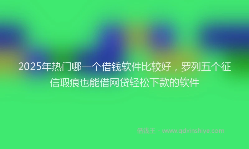2025年热门哪一个借钱软件比较好，罗列五个征信瑕疵也能借网贷轻松下款的软件