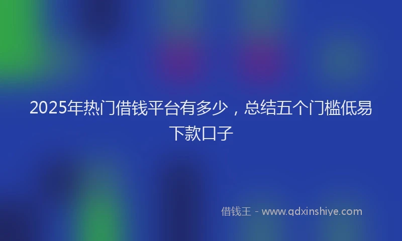 2025年热门借钱平台有多少，总结五个门槛低易下款口子