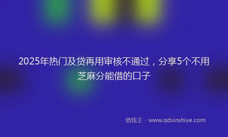 2025年热门及贷再用审核不通过，分享5个不用芝麻分能借的口子
