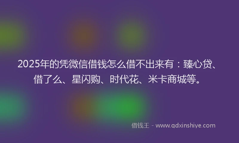 2025年的凭微信借钱怎么借不出来有：臻心贷、借了么、星闪购、时代花、米卡商城等。