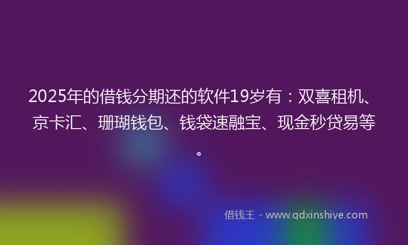 2025年的借钱分期还的软件19岁有：双喜租机、京卡汇、珊瑚钱包、钱袋速融宝、现金秒贷易等。