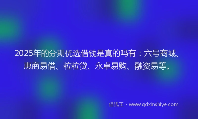 2025年的分期优选借钱是真的吗有：六号商城、惠商易借、粒粒贷、永卓易购、融资易等。
