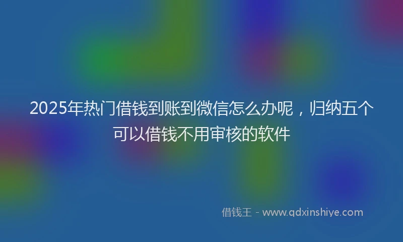 2025年热门借钱到账到微信怎么办呢，归纳五个可以借钱不用审核的软件