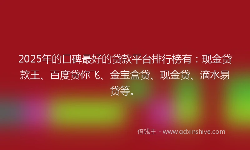 2025年的口碑最好的贷款平台排行榜有：现金贷款王、百度贷你飞、金宝盒贷、现金贷、滴水易贷等。