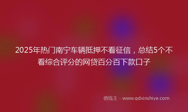 2025年热门南宁车辆抵押不看征信，总结5个不看综合评分的网贷百分百下款口子