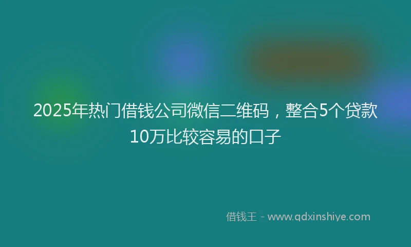 2025年热门借钱公司微信二维码，整合5个贷款10万比较容易的口子