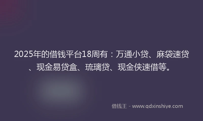 2025年的借钱平台18周有：万通小贷、麻袋速贷、现金易贷盒、琉璃贷、现金侠速借等。