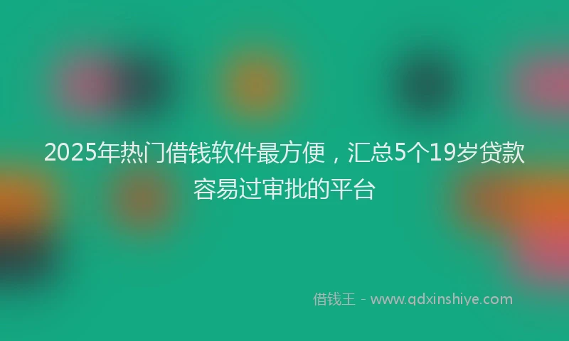 2025年热门借钱软件最方便，汇总5个19岁贷款容易过审批的平台