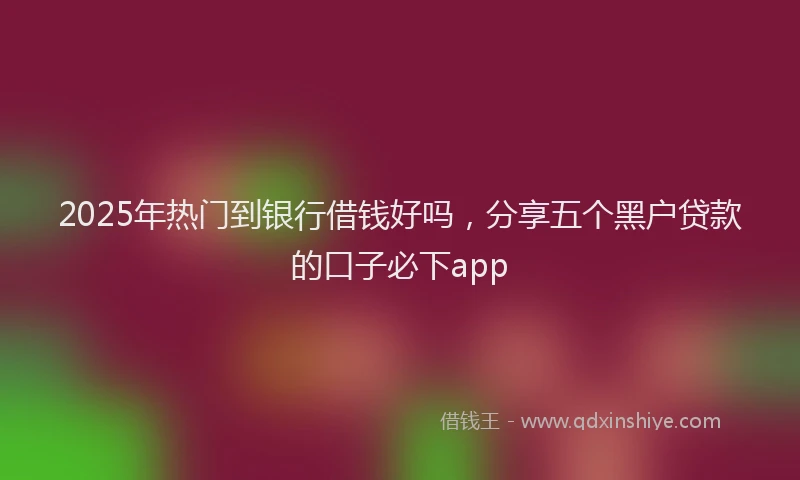 2025年热门到银行借钱好吗，分享五个黑户贷款的口子必下app