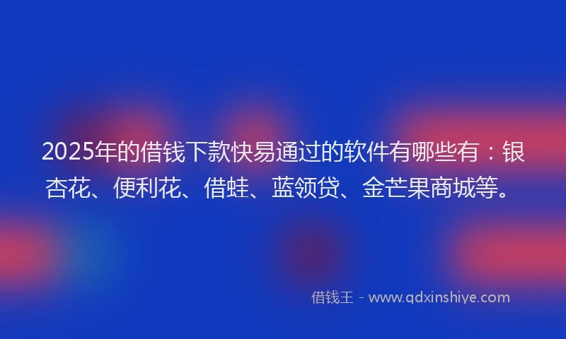 2025年的借钱下款快易通过的软件有哪些有：银杏花、便利花、借蛙、蓝领贷、金芒果商城等。
