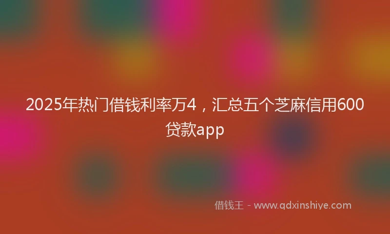 2025年热门借钱利率万4，汇总五个芝麻信用600贷款app