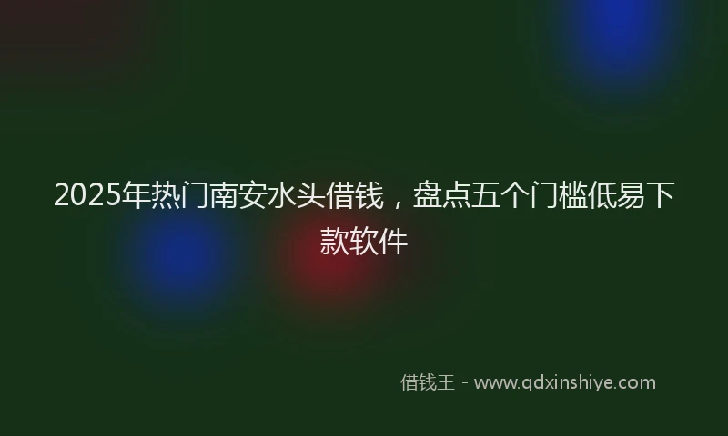 2025年热门南安水头借钱，盘点五个门槛低易下款软件
