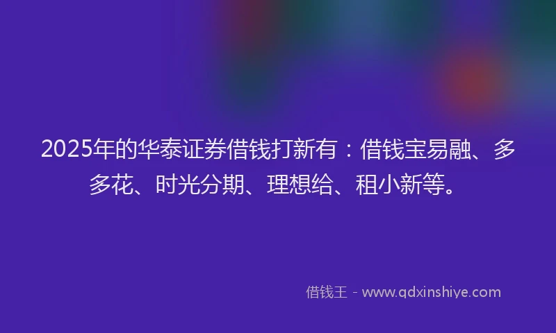2025年的华泰证券借钱打新有：借钱宝易融、多多花、时光分期、理想给、租小新等。