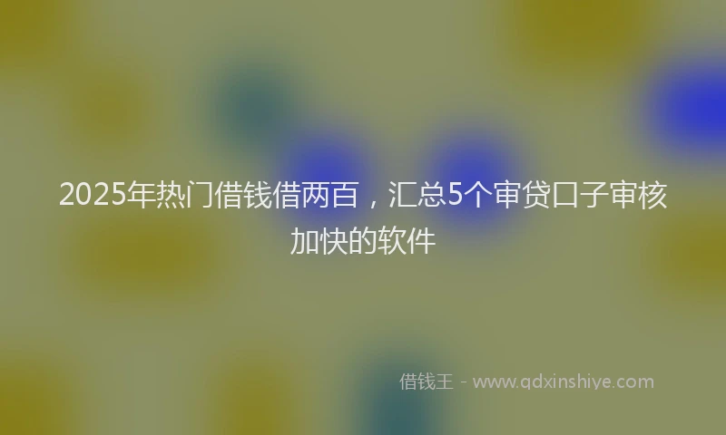2025年热门借钱借两百，汇总5个审贷口子审核加快的软件