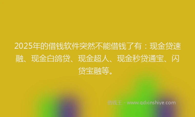 2025年的借钱软件突然不能借钱了有：现金贷速融、现金白鸽贷、现金超人、现金秒贷通宝、闪贷宝融等。