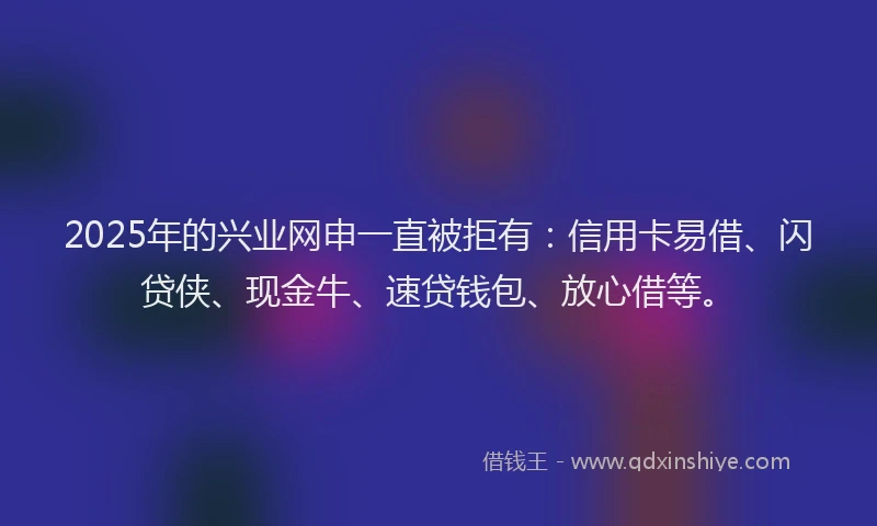 2025年的兴业网申一直被拒有：信用卡易借、闪贷侠、现金牛、速贷钱包、放心借等。