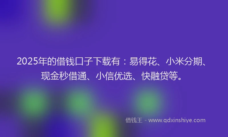 2025年的借钱口子下载有：易得花、小米分期、现金秒借通、小信优选、快融贷等。