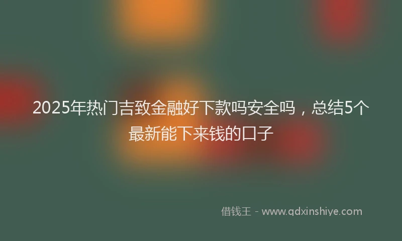 2025年热门吉致金融好下款吗安全吗，总结5个最新能下来钱的口子