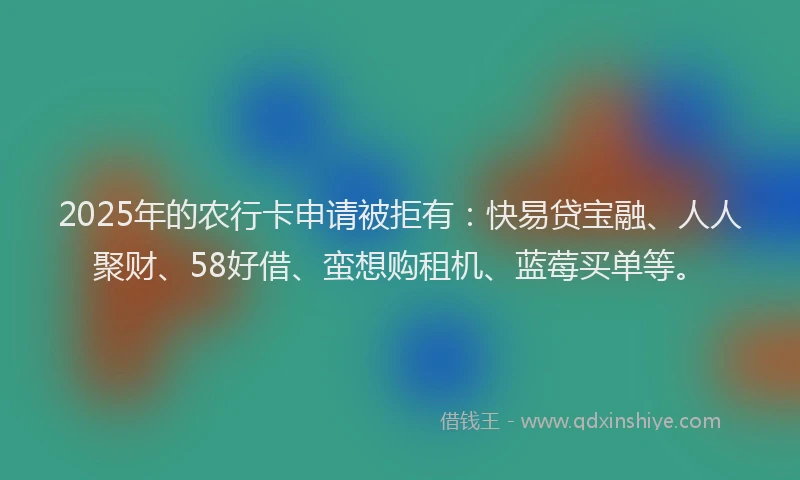 2025年的农行卡申请被拒有：快易贷宝融、人人聚财、58好借、蛮想购租机、蓝莓买单等。