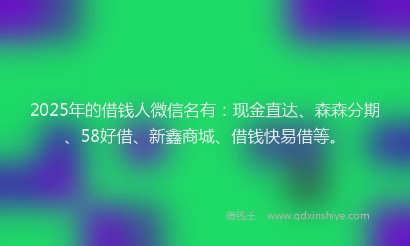 2025年的借钱人微信名有：现金直达、森森分期、58好借、新鑫商城、借钱快易借等。