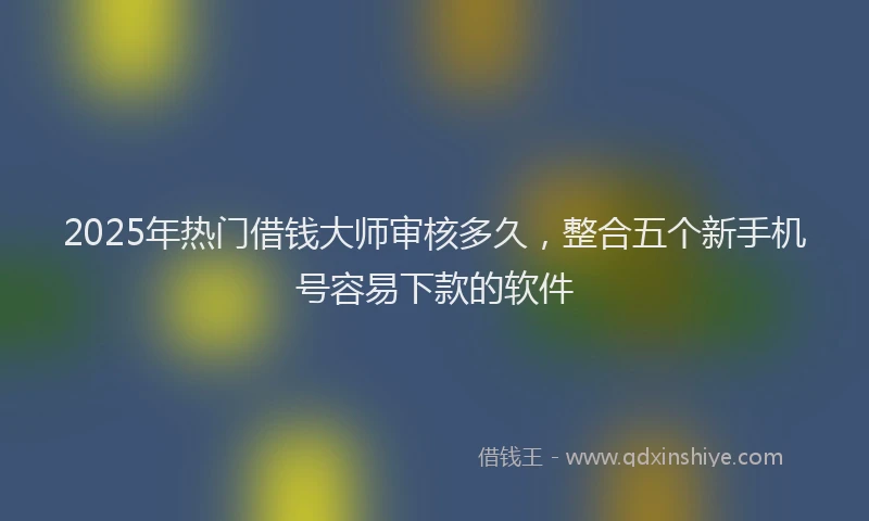 2025年热门借钱大师审核多久，整合五个新手机号容易下款的软件