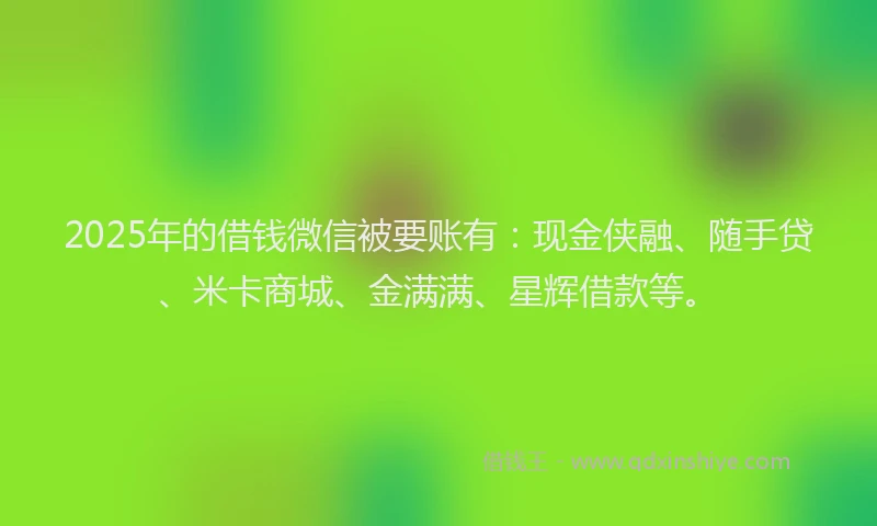 2025年的借钱微信被要账有：现金侠融、随手贷、米卡商城、金满满、星辉借款等。