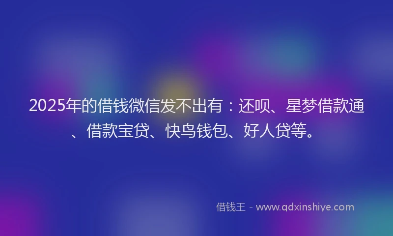 2025年的借钱微信发不出有：还呗、星梦借款通、借款宝贷、快鸟钱包、好人贷等。