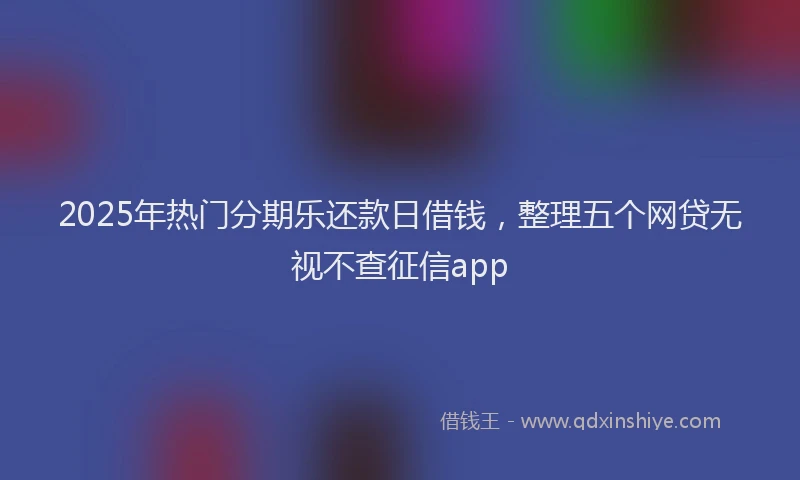 2025年热门分期乐还款日借钱，整理五个网贷无视不查征信app