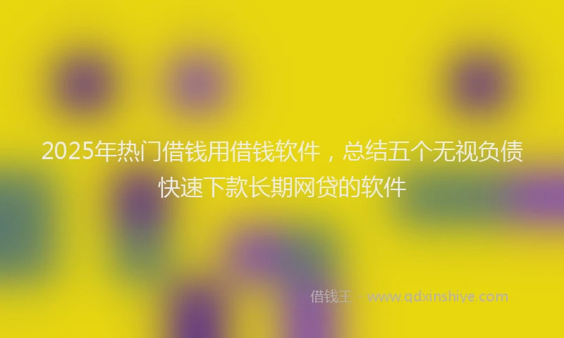 2025年热门借钱用借钱软件，总结五个无视负债快速下款长期网贷的软件