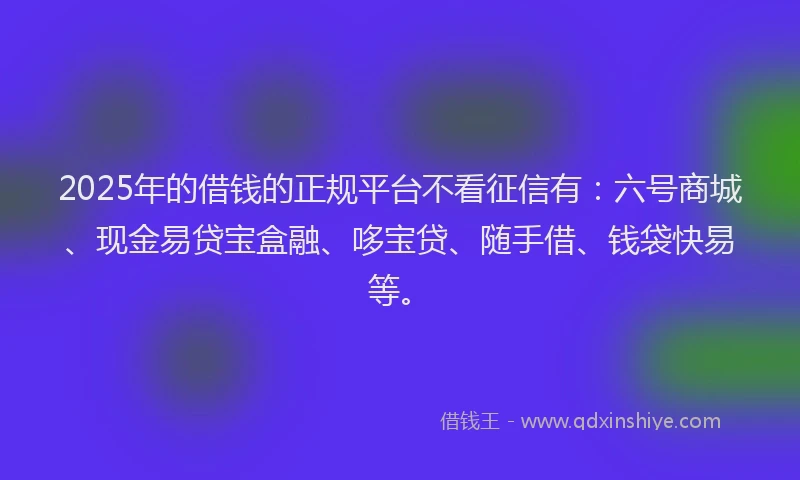 2025年的借钱的正规平台不看征信有：六号商城、现金易贷宝盒融、哆宝贷、随手借、钱袋快易等。