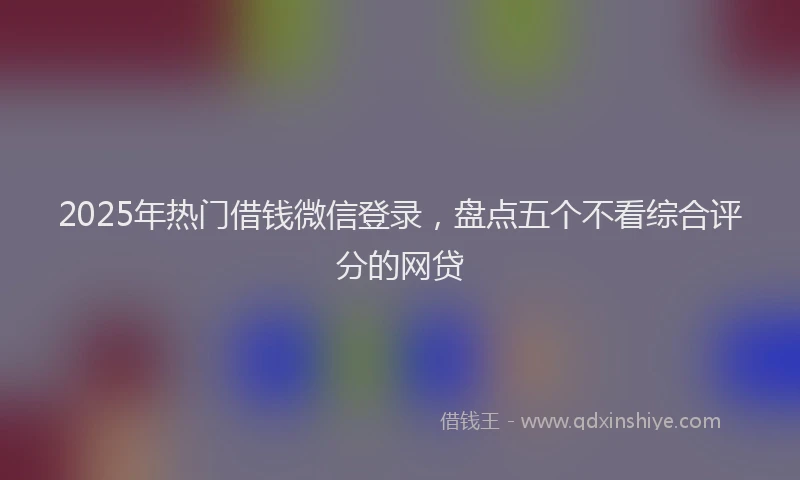 2025年热门借钱微信登录，盘点五个不看综合评分的网贷