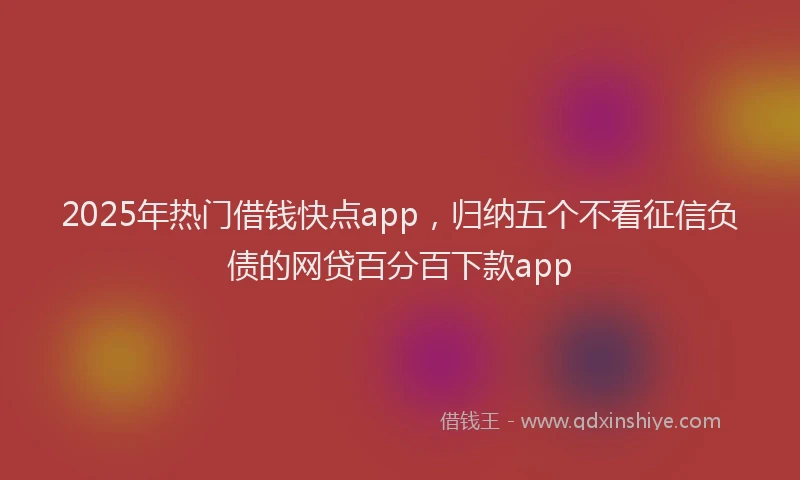 2025年热门借钱快点app，归纳五个不看征信负债的网贷百分百下款app
