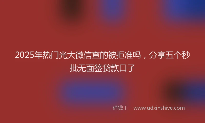 2025年热门光大微信查的被拒准吗，分享五个秒批无面签贷款口子