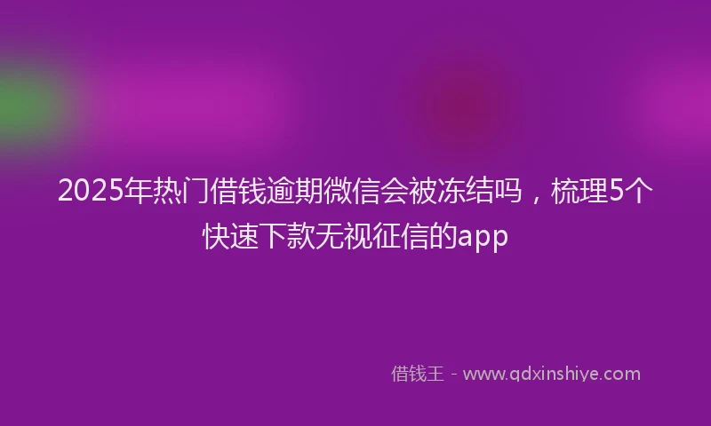 2025年热门借钱逾期微信会被冻结吗，梳理5个快速下款无视征信的app