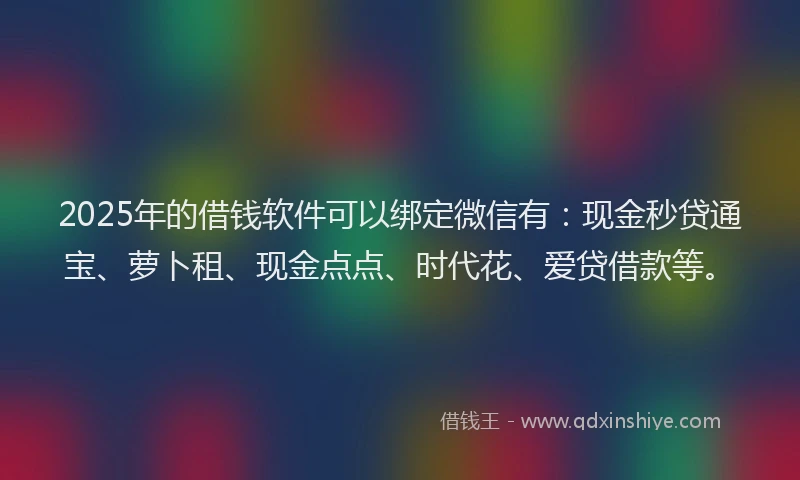 2025年的借钱软件可以绑定微信有：现金秒贷通宝、萝卜租、现金点点、时代花、爱贷借款等。