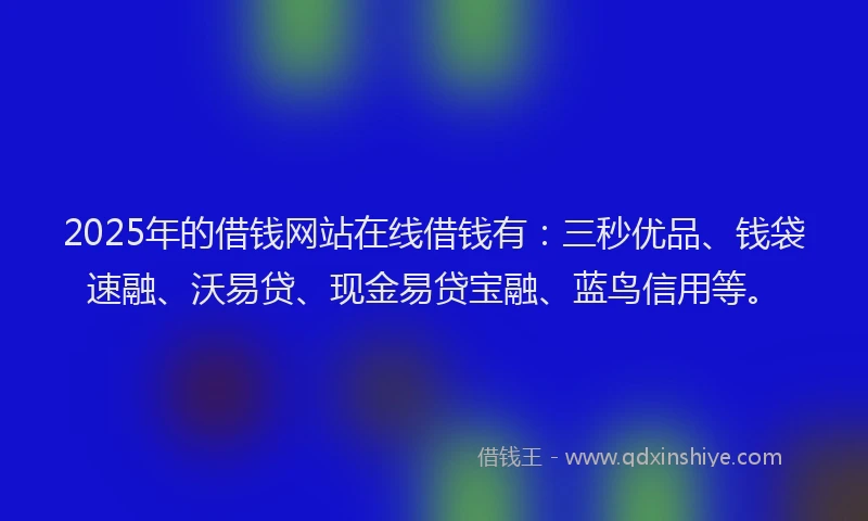 2025年的借钱网站在线借钱有：三秒优品、钱袋速融、沃易贷、现金易贷宝融、蓝鸟信用等。