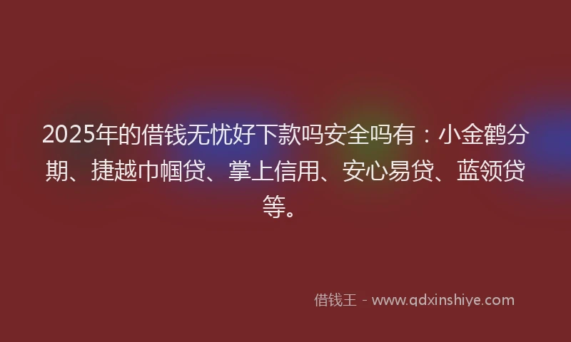 2025年的借钱无忧好下款吗安全吗有：小金鹤分期、捷越巾帼贷、掌上信用、安心易贷、蓝领贷等。