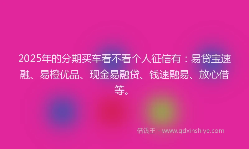 2025年的分期买车看不看个人征信有：易贷宝速融、易橙优品、现金易融贷、钱速融易、放心借等。