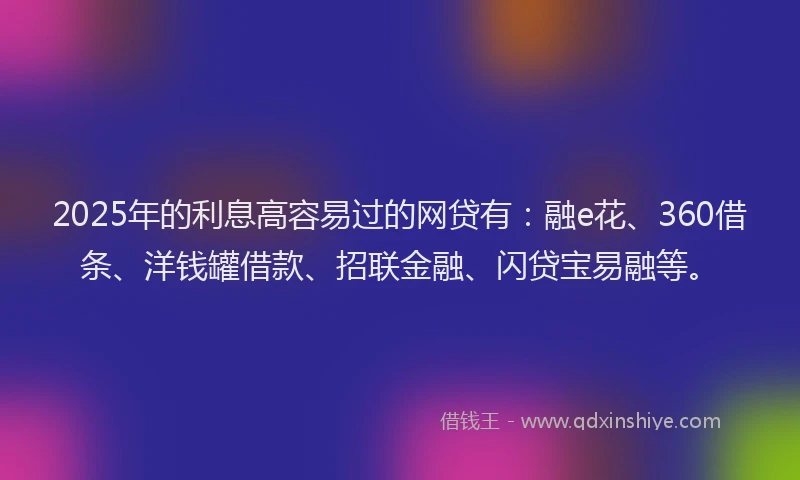 2025年的利息高容易过的网贷有：融e花、360借条、洋钱罐借款、招联金融、闪贷宝易融等。