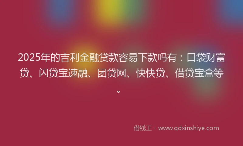 2025年的吉利金融贷款容易下款吗有：口袋财富贷、闪贷宝速融、团贷网、快快贷、借贷宝盒等。