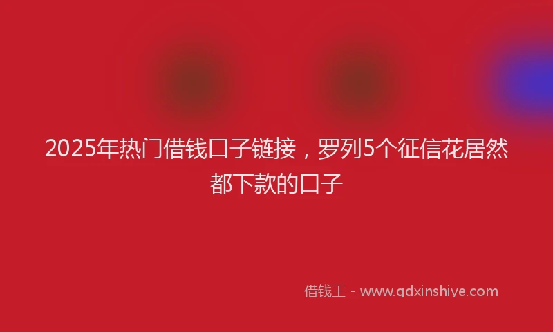 2025年热门借钱口子链接，罗列5个征信花居然都下款的口子